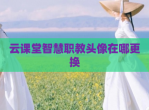 云课堂智慧职教头像在哪更换
