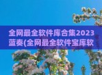 全网最全软件库合集2023蓝奏(全网最全软件宝库软件库软件合集)