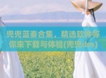 兜兜蓝奏合集，精选软件等你来下载与体验(兜兜dm)