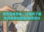 兜兜蓝奏合集，让软件下载变得简单而愉快(兜兜是什么软件)