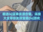 精选lsj蓝奏资源合集，链接大全带你发现宝藏(lsj游戏蓝奏云分享)