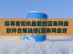 探寻老司机最爱的蓝奏网盘软件合集链接(蓝奏网盘官网下载)