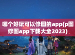 哪个好玩可以修图的app(p图修图app<strong>下载</strong>大全2023)