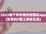 2023哪个好好用的修图的app(实用的P图工具前五名)