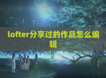 lofter<strong>分享</strong>过的作品怎么编辑