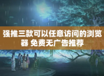 强推三款可以任意访问的浏览器 免费无广告推荐
