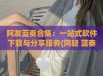 阿友蓝奏合集：一站式软件下载与<strong>分享</strong>服务(阿轻 蓝奏云)