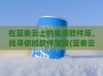 在蓝奏云上的星辰软件库，找寻你的软件宝藏(蓝奏云软件库干货分享)
