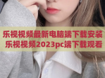 乐视视频最新电脑端下载安装 乐视视频2023pc端下载观看