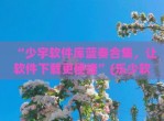 “少宇软件库蓝奏合集，让软件下载更便捷”(乐少软件库蓝奏)