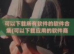可以下载所有软件的软件合集(可以下载应用的软件商店)