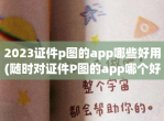 2023证件p图的app哪些好用(随时对证件P图的app哪个好玩)