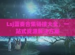 Lsj蓝奏合集链接大全，一站式资源解决方案