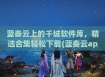 蓝奏云上的千城软件库，精选合集轻松下载(蓝奏云app)