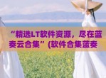 “精选LT软件资源，尽在蓝奏云合集”(软件合集蓝奏云下载)