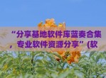 “<strong>分享</strong>基地软件库蓝奏合集，专业软件资源<strong>分享</strong>”(软件基地蓝奏云博客合集)