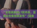 “全面更新的LT软件库，蓝奏云合集独家发布”(蓝奏云软件库2021)