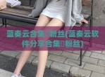 蓝奏云合集劵粉丝(蓝奏云软件分享合集劵粉丝)