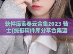 软件库蓝奏云合集2023 骑士(线报软件库<strong>分享</strong>合集蓝奏云)