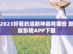 2023好看的追剧神器有哪些 新版影视APP下载