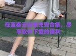 在蓝奏云探索兜兜合集，尽享软件下载的便利