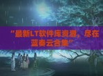 “最新LT软件库资源，尽在蓝奏云合集”