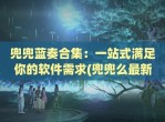 兜兜蓝奏合集：一站式满足你的软件需求(兜兜么最新)