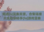 精选lsj蓝奏资源，合集链接大全助你畅享(lsj游戏蓝奏云分享)