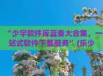 “少宇软件库蓝奏大合集，一站式软件下载服务”(乐少软件库蓝奏)