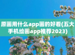 原画用什么app画的好看(五大手机绘画app推荐2023)