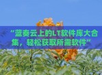 “蓝奏云上的LT软件库大合集，轻松获取所需软件”