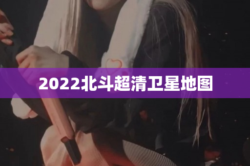 2022北斗超清卫星地图
