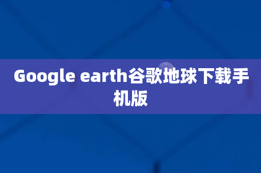 Google earth谷歌地球下载手机版