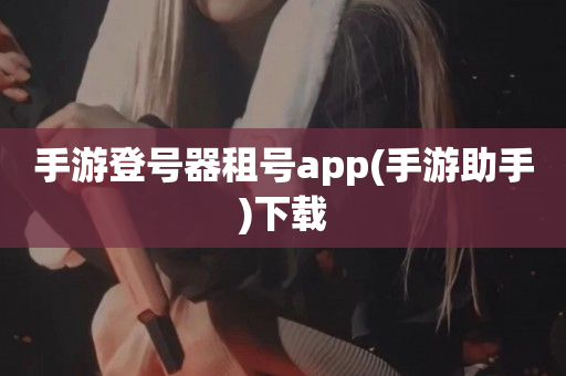 手游登号器租号app(手游助手)下载