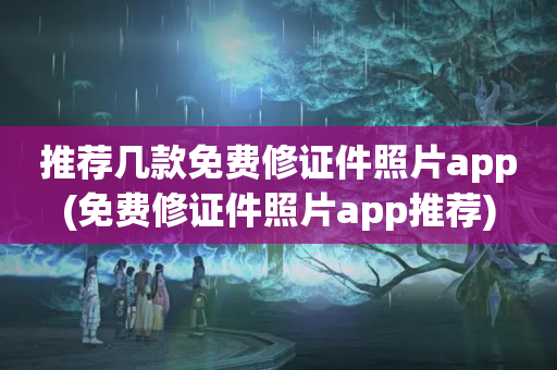 推荐几款免费修证件照片app(免费修证件照片app推荐)