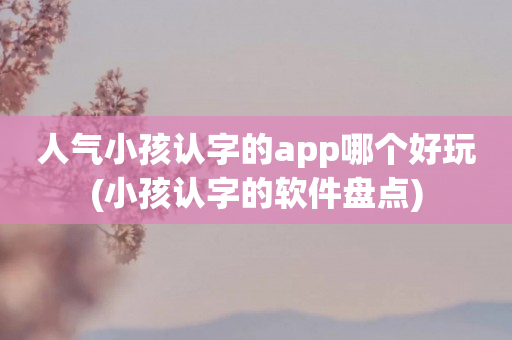 人气小孩认字的app哪个好玩(小孩认字的软件盘点)