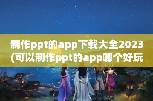 制作ppt的app下载大全2023(可以制作ppt的app哪个好玩)