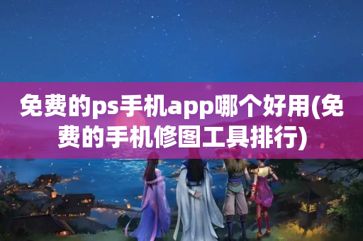 免费的ps手机app哪个好用(免费的手机修图工具排行)