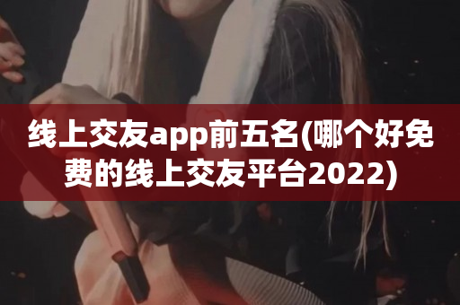 线上交友app前五名(哪个好免费的线上交友平台2023)
