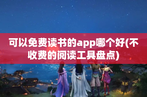 可以免费读书的app哪个好(不收费的阅读工具盘点)