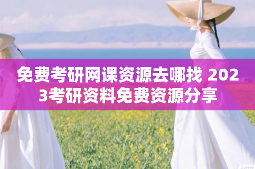 免费考研网课资源去哪找 2023考研资料免费资源分享