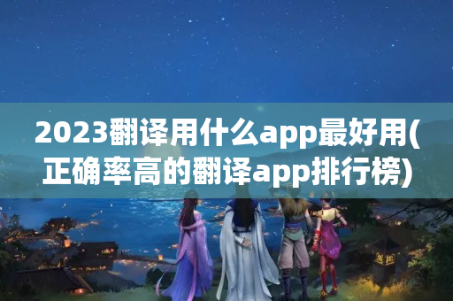 2023翻译用什么app最好用(正确率高的翻译app排行榜)