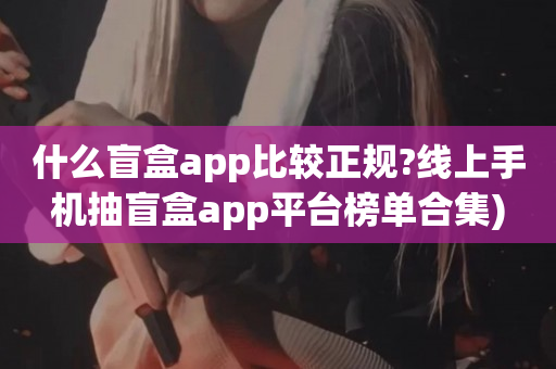 什么盲盒app比较正规?线上手机抽盲盒app平台榜单合集)
