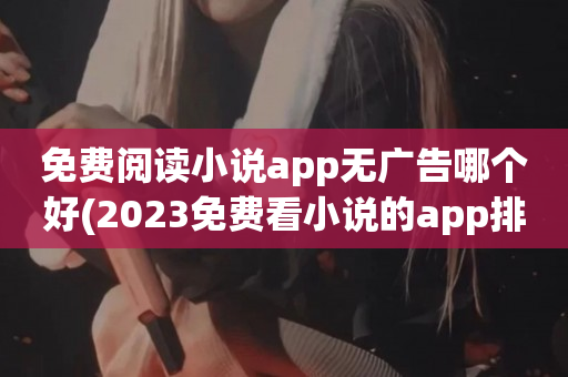 免费阅读小说app无广告哪个好(2023免费看小说的app排行榜)