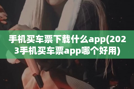 手机买车票下载什么app(2023手机买车票app哪个好用)