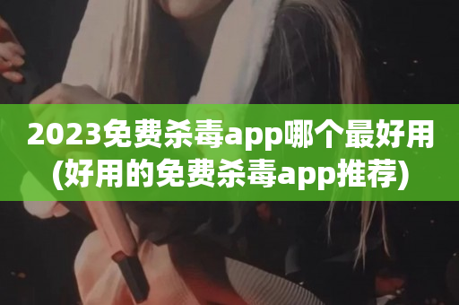 2023免费杀毒app哪个最好用(好用的免费杀毒app推荐)