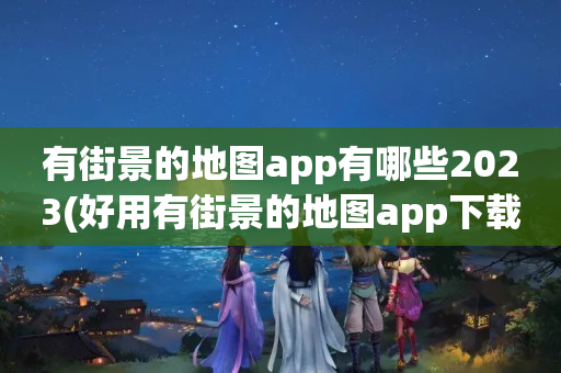 有街景的地图app有哪些2023(好用有街景的地图app下载推荐)