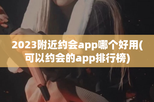 2023附近约会app哪个好用(可以约会的app排行榜)