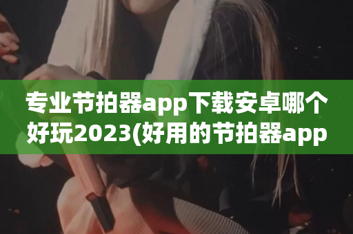 专业节拍器app下载安卓哪个好玩2023(好用的节拍器app推荐推荐)
