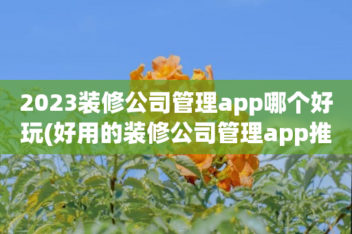 2023装修公司管理app哪个好玩(好用的装修公司管理app推荐)